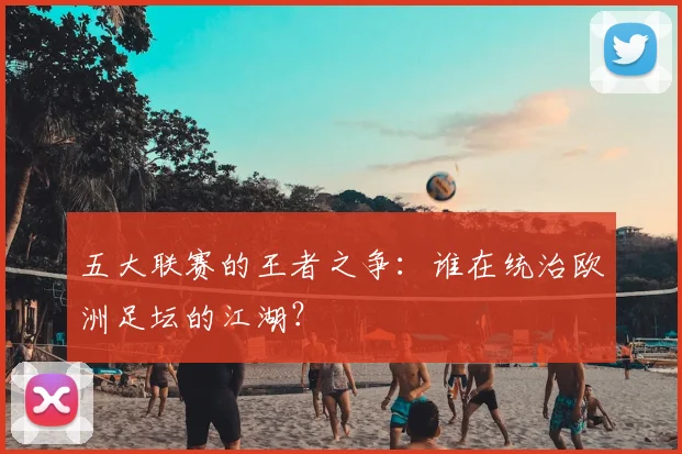 五大联赛的王者之争：谁在统治欧洲足坛的江湖？