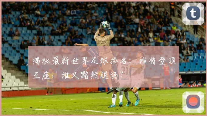 揭秘最新世界足球排名：谁将登顶王座，谁又黯然退场？