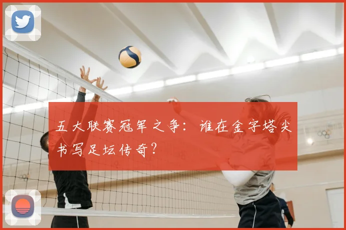 五大联赛冠军之争:谁在金字塔尖书写足坛传奇?