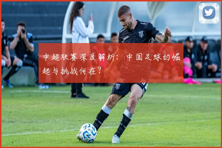 中超联赛深度解析：中国足球的崛起与挑战何在？