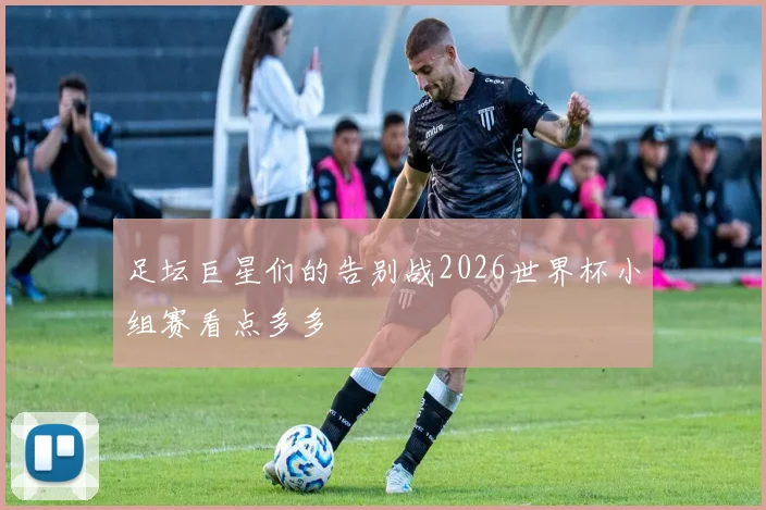 足坛巨星们的告别战2026世界杯小组赛看点多多