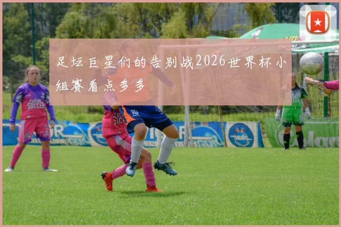 足坛巨星们的告别战2026世界杯小组赛看点多多