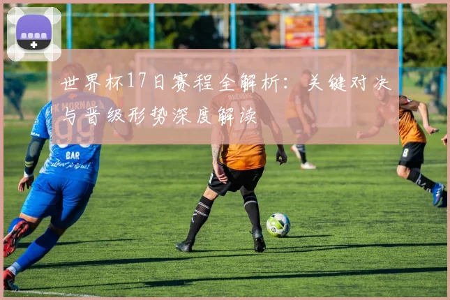 世界杯17日赛程全解析：关键对决与晋级形势深度解读