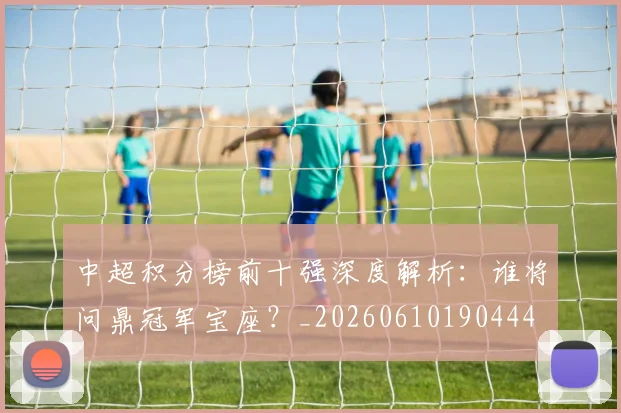 中超积分榜前十强深度解析:谁将问鼎冠军宝座?_20260610190444