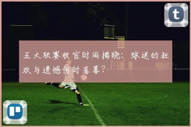 五大联赛收官时间揭晓：球迷的狂欢与遗憾何时落幕？