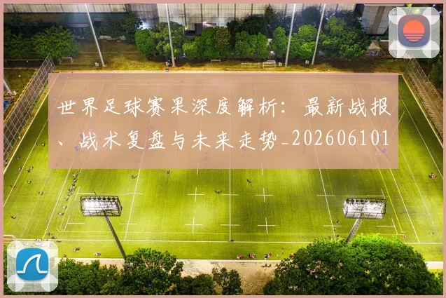 世界足球赛果深度解析:最新战报、战术复盘与未来走势_20260610190223